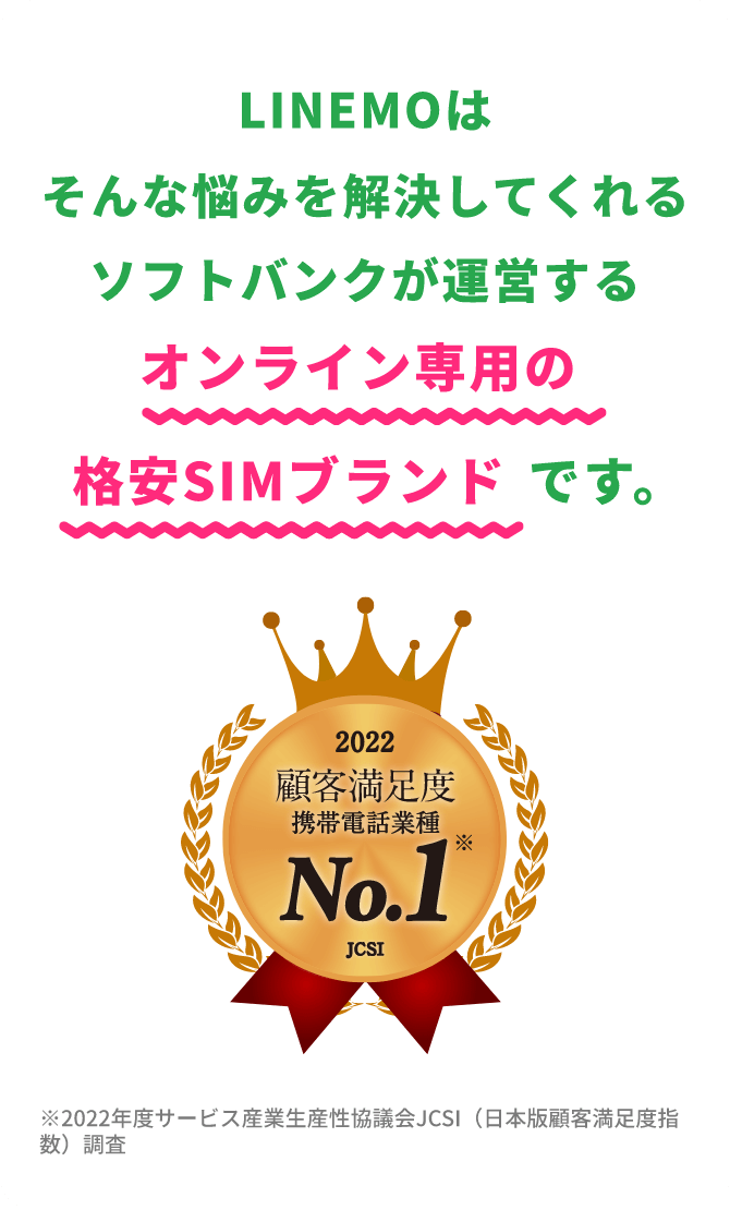 LINEMOはそんな悩みを解決してくれるソフトバンクが運営するオンライン専用の格安SIMブランドです。 2022顧客満足度携帯電話業種No.1 JCSI ※2022年度サービス産業生産性協議会JCSI（日本版顧客満足度指数）調査