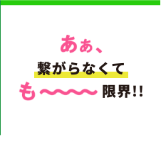 あぁ、繋がらなくても〜〜〜〜限界！！