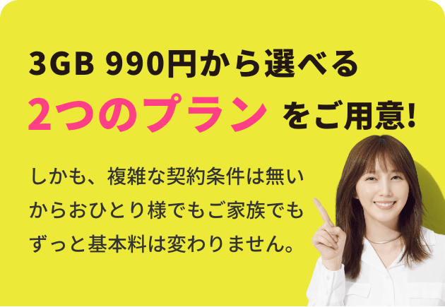 3GB 990円から選べる2つのプランをご用意！しかも、複雑な契約条件は無いからおひとり様でもご家族でもずっと基本料は変わりません。