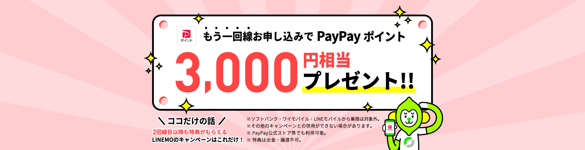 現在LINEMOをご契約のお客様がキャンペーン期間中に、当ページを経由して、LINEMO2回線目以降を他社からの乗り換え・新しい番号で契約なら、PayPayポイントを3,000円相当プレゼントします。