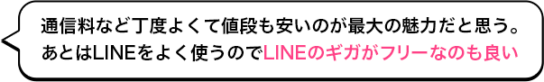 通信料など丁度よくて値段も安いのが最大の魅力だと思う。あとはLINEをよく使うのでLINEのギガがフリーなのも良い