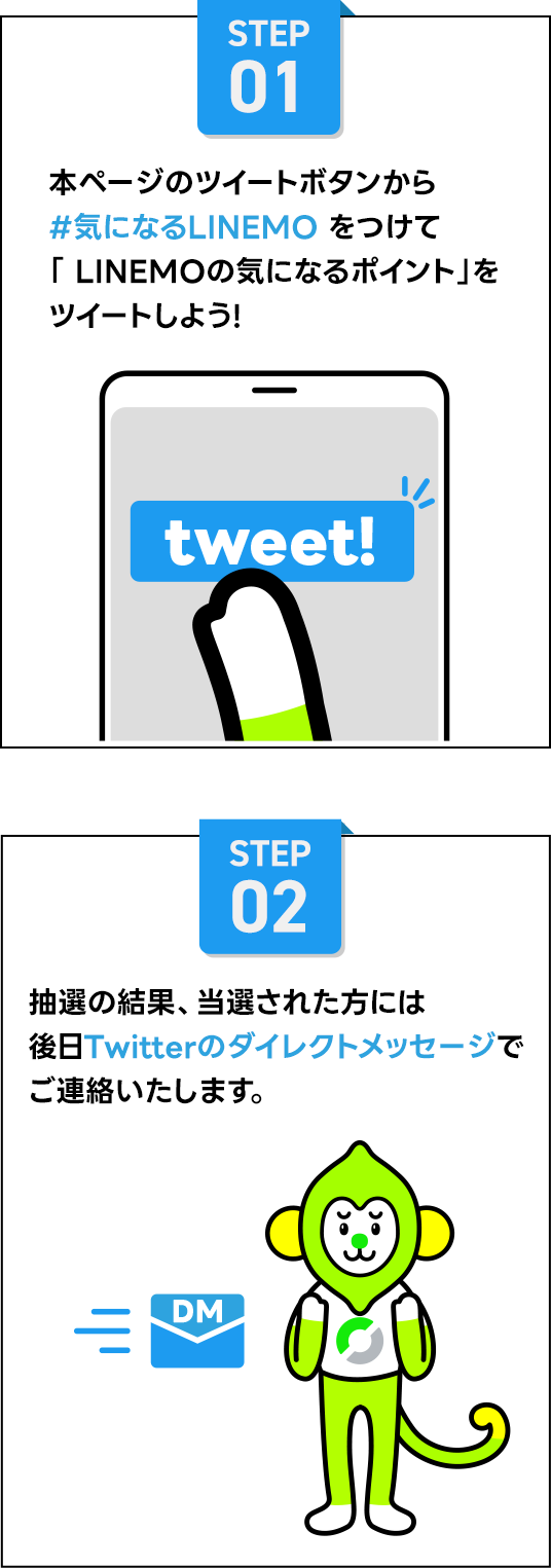 STEP01 本ページのツイートボタンから #気になるLINEMO をつけて「LINEMOの気になるポイント」をツイートしよう！ STEP2 抽選の結果、当選された方には後日Twitterのダイレクトメッセージでご連絡いたします。