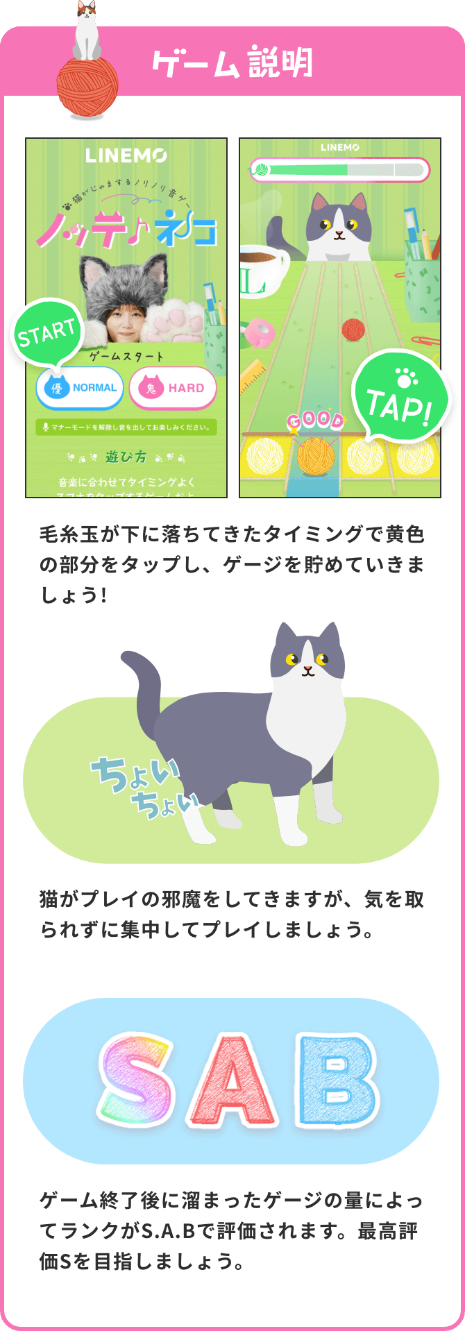 ゲーム説明 毛糸玉が下に落ちてきたタイミングで黄色の部分をタップし、ゲージを貯めていきましょう! 猫がプレイの邪魔をしてきますが、気を取られずに集中してプレイしましょう。 ゲーム終了後に溜まったゲージの量によってランクがS.A.Bで評価されます。最高評価Sを目指しましょう。スマホでQRコードを読み込んでゲームに参加しよう