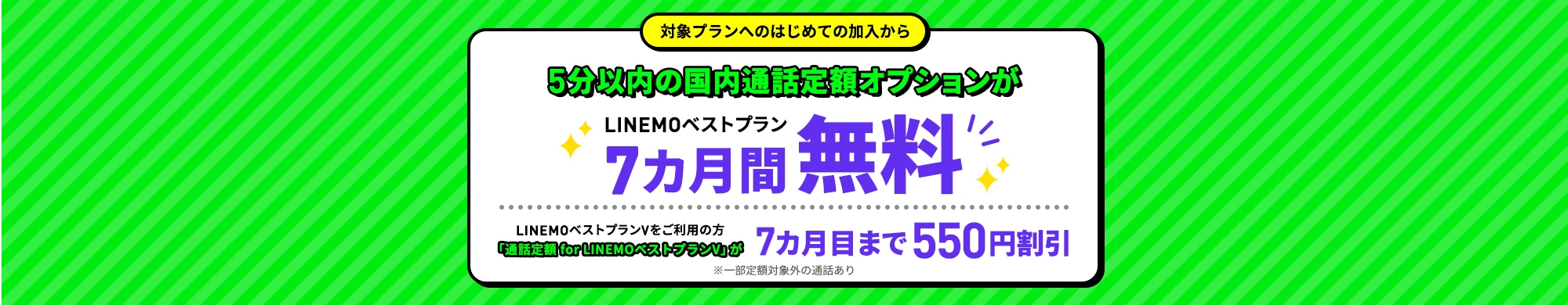 対象プランへのはじめて加入から 5分以内の国内通話定額オプションが LINEMOベストプラン 7カ月間無料 LINEMOベストプランVをご利用の方「通話定額 for LINEMOベストプランV」が7カ月目まで550円割引 ※一部定額対象外の通話あり