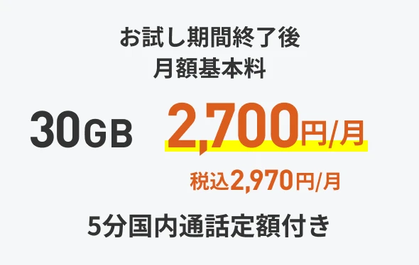 お試し期間終了後 月額基本料 30GB 税抜2700円/月(税込 2970円/月) 5分国内通話定額付き