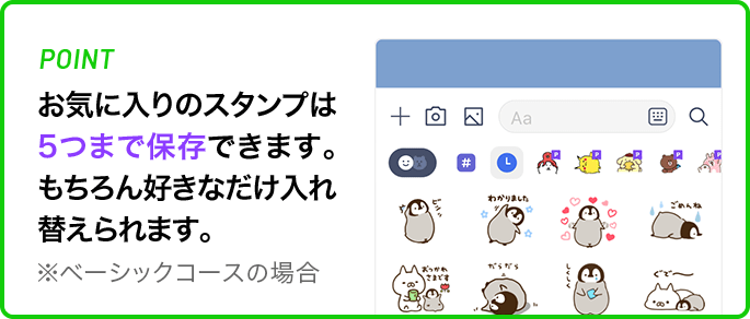 POINT お気に入りのスタンプは5つまで保存できます。もちろん好きなだけ入れ替えられます。 ※ベーシックコースの場合