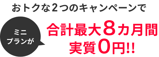 ミニプランが おトクな2つのキャンペーンで合計最大8カ月間実質0円!!