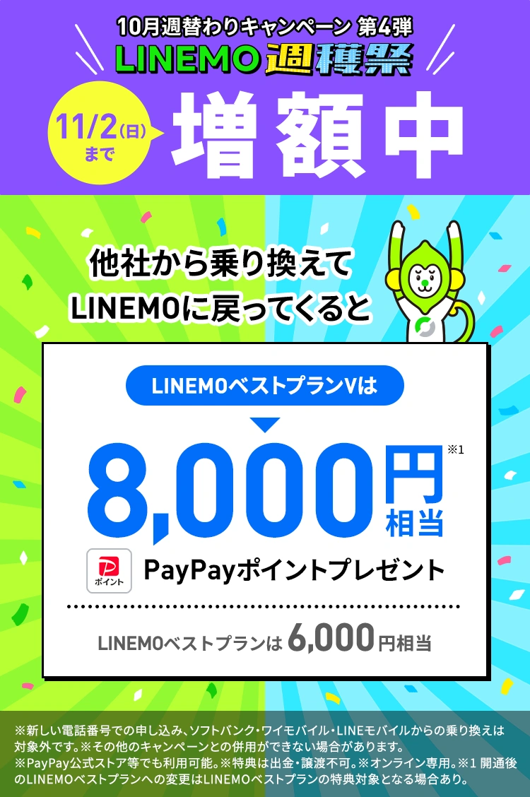 キャンペーン期間中に他社から乗り換えで契約すると最大8,000円相当のPayPayポイントをプレゼントします。過去にLINEMOを一度でも「他社からの乗り換え」「新しい番号」で契約したことがある方も対象!