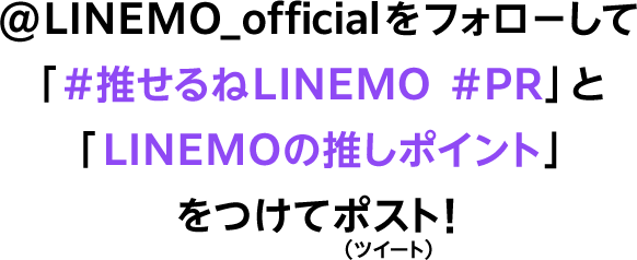 @LINEMO_officialをフォローして「#推せるねLINEMO #PR」と「LINEMOの推しポイント」をつけてポスト！