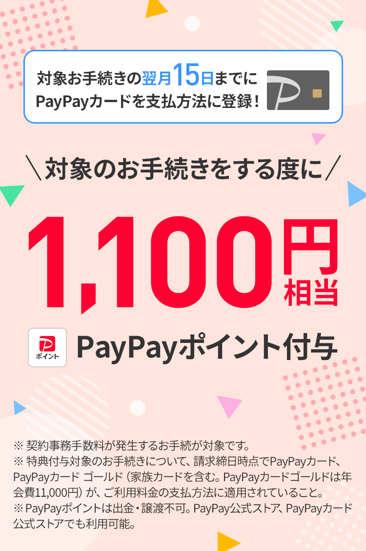 毎月のご利用料金の支払い方法を「PayPayカード」または「PayPayカード ゴールド」にすることで、契約事務手数料が発生するお手続ごとに1,100円相当のPayPayポイントを付与します。