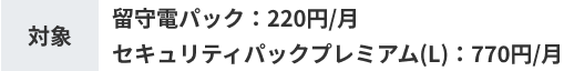 対象 留守電パック：220円/月 セキュリティパックプレミアム(L)：770円/月