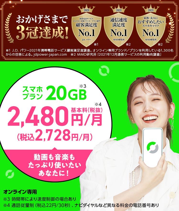 スマホプラン2,480円/月(税込2,728円) ※通話料別*1 時間帯により速度制御の場合あり *1通話従量制(税込22円/30秒)。 ナビダイヤル(0570から始まる番号)など異なる料金の電話番号があり おかげさまで3冠達成!