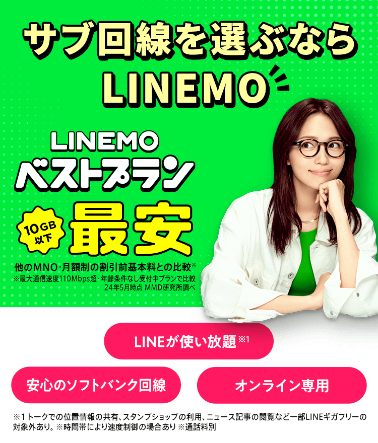 10GB以下最安※ ！10GB 1,900円（税抜）で使える「LINEMOベストプラン」！！ ※ 他のMNO・月額制の割引前基本料とでの比較（最大通信速度110Mbps超・年齢条件なし受付中プランで比較。24年5月時点MMD研究所調べ）