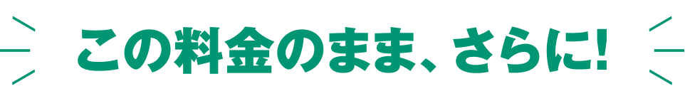 この料金のまま、さらに！