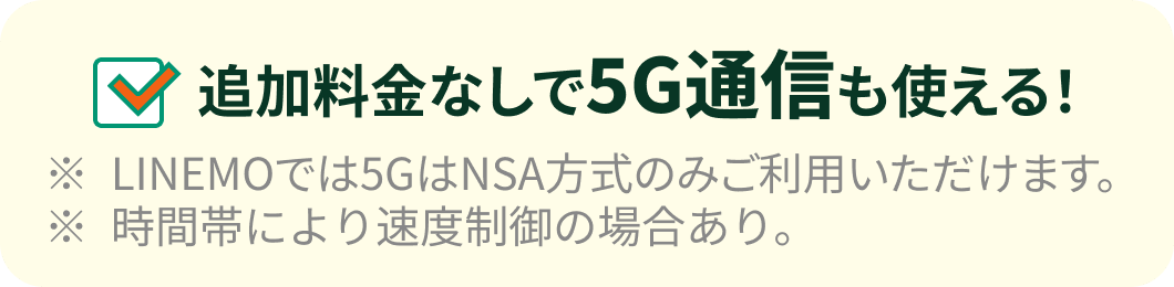 追加料金なしで5G通信も使える！※LINEMOでは5GはNSA⽅式のみご利⽤いただけます。※時間帯により速度制御の場合あり。