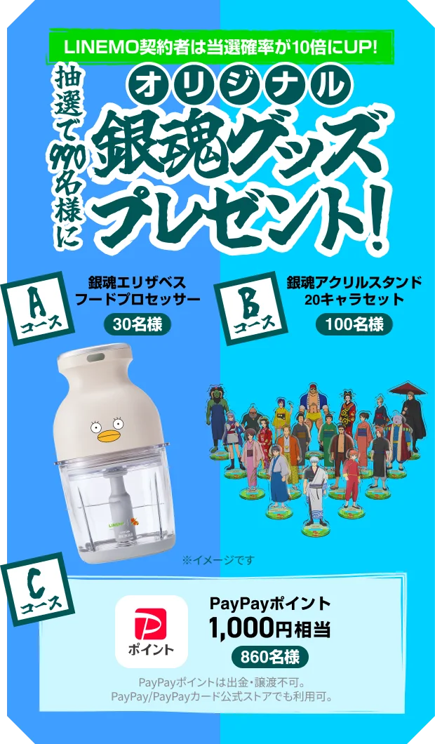 LINEMO契約者は当選確率が10倍にUP！抽選で990名様にオリジナル銀魂グッズプレゼント！ Aコース：銀魂エリザベスフードプロセッサー（30名様） Bコース：銀魂アクリルスタンド20キャラセット（100名様） Cコース：PayPayポイント1,000円相当（860名様）