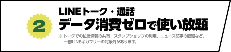 (2) LINEトーク・通話　データ消費ゼロで使い放題 ※トークでの位置情報の共有・スタンプショップの利⽤、ニュース記事の閲覧など、⼀部LINEギガフリーの対象外があります。