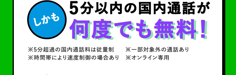 しかも 5分以内の国内通話が何度でも無料！ ※5分超過の国内通話料は従量制 ※一部対象外の通話あり ※時間帯により速度制御の場合あり ※オンライン専用