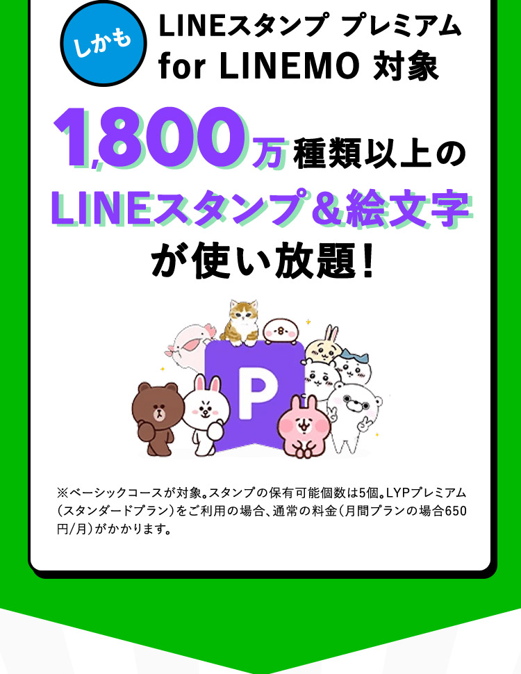しかも LINEスタンプ プレミアム for LINEMO 対象 1,800万種類以上のLINEスタンプ＆絵文字が使い放題！ ※ベーシックコースが対象。スタンプの保有可能個数は5個。LYPプレミアム（スタンダードプラン）をご利用の場合、通常の料金（月間プランの場合650円／月）がかかります。