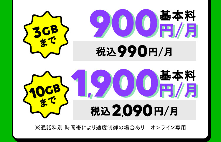 3GBまで基本料900円／月 税込990円／月 10GBまで基本料1,900円／月 税込2,090円／月 ※通話料別 時間帯により速度制御の場合あり オンライン専用