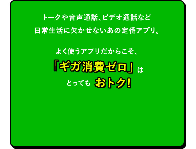 トークや音声通話、ビデオ通話など日常生活に欠かせないあの定番アプリ。よく使うアプリだからこそ、「ギガ消費ゼロ」はとってもおトク！