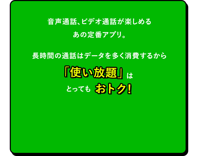 音声通話、ビデオ通話が楽しめるあの定番アプリ。長時間の通話はデータを多く消費するから「使い放題」はとってもおトク！