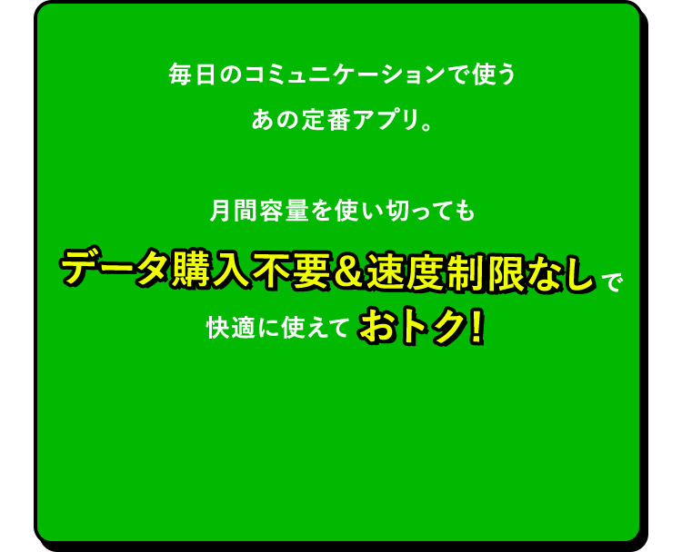 毎日のコミュニケーションで使うあの定番アプリ。月間容量を使い切ってもデータ購入不要＆速度制限なしで快適に使えておトク！