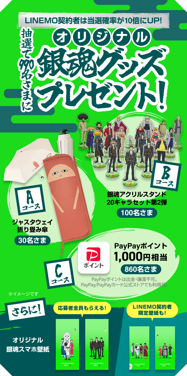 LINEMO契約者は当選確率が10倍にUP！抽選で990名様にオリジナル銀魂グッズプレゼント！ Aコース：ジャスタウェイ折り畳み傘（30名さま） Bコース：銀魂アクリルスタンド20キャラセット第2弾（100名さま） Cコース：PayPayポイント1,000円相当（860名さま）さらに！応募者全員もらえる！オリジナル銀魂スマホ壁紙 LINEMO契約者限定壁紙も!