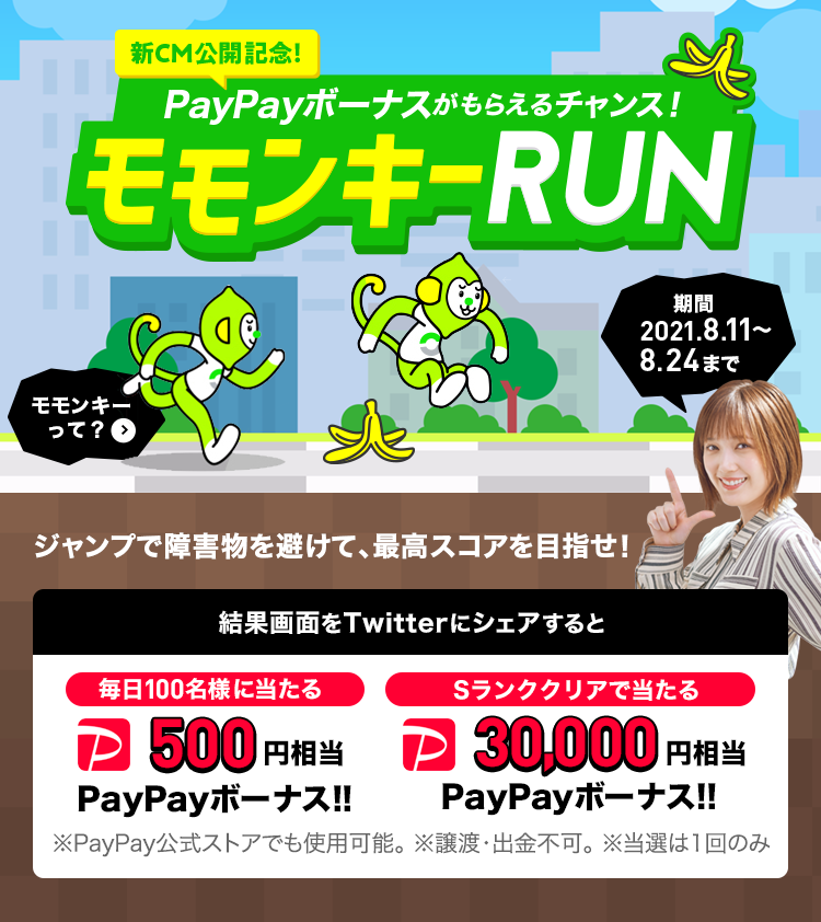 「新CM公開記念！」PayPayボーナスがもらえるチャンス！モモンキーRUN - ジャンプで障害物を避けて、最高スコアを目指せ！ 結果画面をTwitterにシェアすると、毎日100名様に当たる500円相当PayPayボーナス!!｜Sランククリアで当たる30,000円相当PayPayボーナス!! ※PayPay公式ストアでも使用可能。※譲渡・出金不可 ※当選は1回のみ - 期間 2021.8.11 ～ 8.24まで