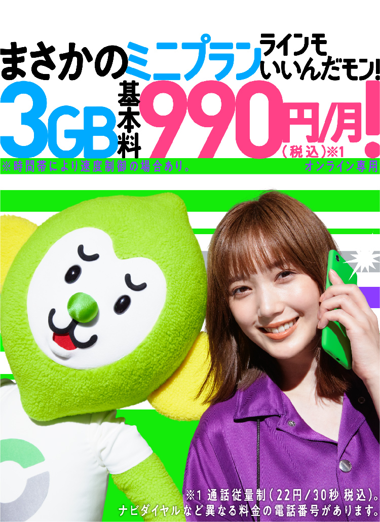ミニプランまさかの3GB基本料金990円/月(税込)※1!ラインモいいんだモン! ※時間帯により速度制限の場合あり。 オンライン専用 ※1 通話従量制(22円/30秒 税込)。ナビダイヤルなど異なる料金の電話番号があります。