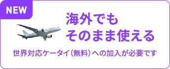 海外でもそのまま使える 世界対応ケータイ（無料）への加入が必要です