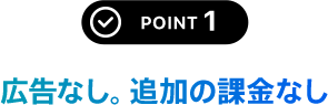 POINT 1 広告なし。追加の課金なし
