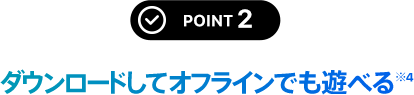 POINT 2 ダウンロードしてオフラインでも遊べる※4