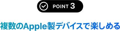 POINT 3 複数のApple製デバイスで楽しめる