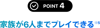 POINT 4 家族が6人までプレイできる※5