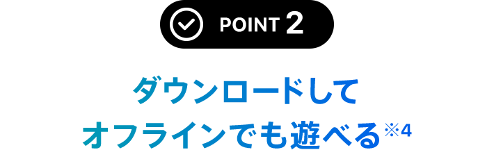 POINT 2 ダウンロードしてオフラインでも遊べる※4