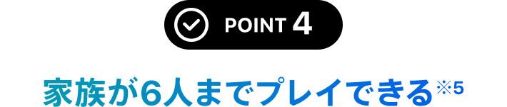 POINT 4 家族が6人までプレイできる※5