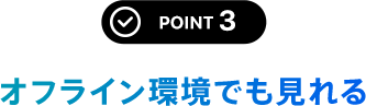 POINT 3 オフライン環境でも見れる