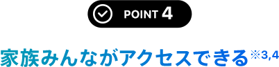 POINT 4 家族みんながアクセスできる※4