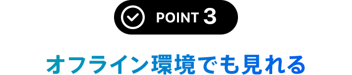 POINT 3 オフライン環境でも見れる