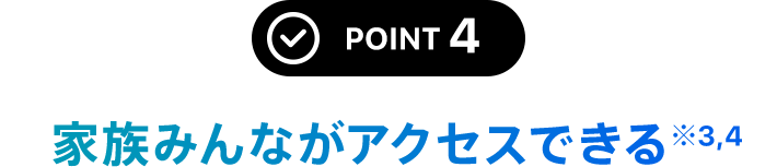 POINT 4 家族みんながアクセスできる※4