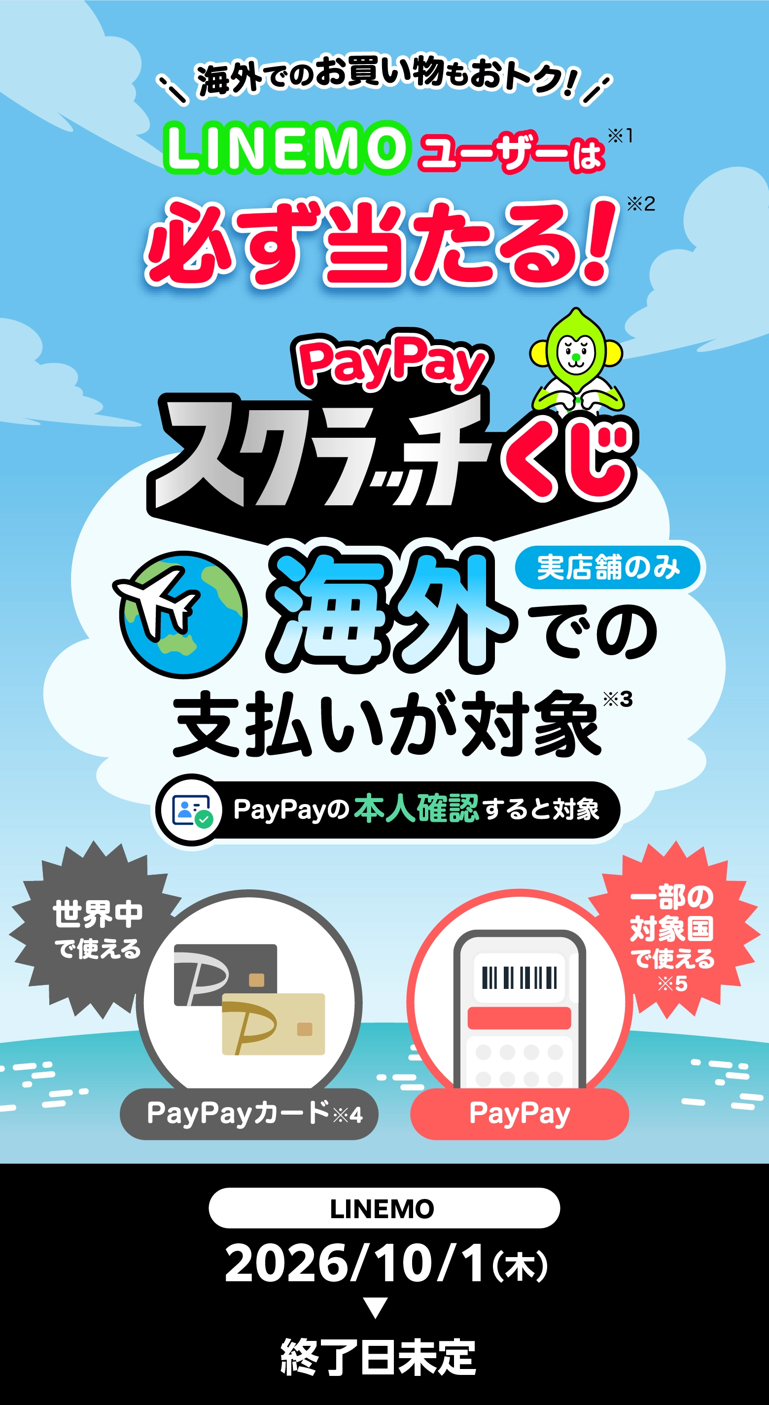 海外でのお買い物もおトク！ LINEMOユーザーなら※1必ず当たる！※2 PayPayスクラッチくじ 実店舗のみ 海外での支払いが対象 PayPayの本人確認すると対象 世界中で使えるPayPayカード※3 一部の対象国で使える※4PayPay 2026/10/1(木)→終了日未定
