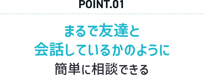 POINT.01 まるで友達と会話しているかのように簡単に相談できる
