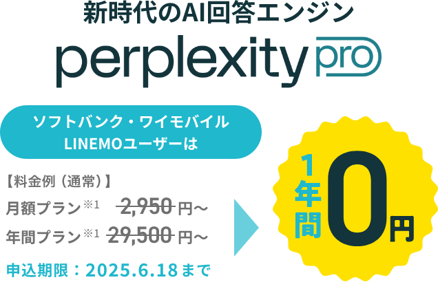 新時代のAI検索エンジン perplexity pro ソフトバンク・ワイモバイル LINEMOユーザーは【料金例（通常）】月額プラン※1 2,950円～ 年間プラン※1 29,500円～ 1年間0円 申込期限：2025.6.18まで