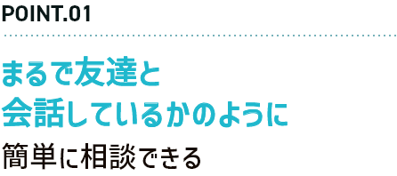 POINT.01 まるで友達と会話しているかのように簡単に相談できる