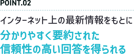 POINT.02 インターネット上の最新情報をもとに分かりやすく要約された信頼性の高い回答を得られる