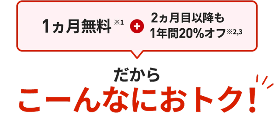 1カ月無料＋2カ月目以降も1年間20%オフ だから こーんなにおトク！