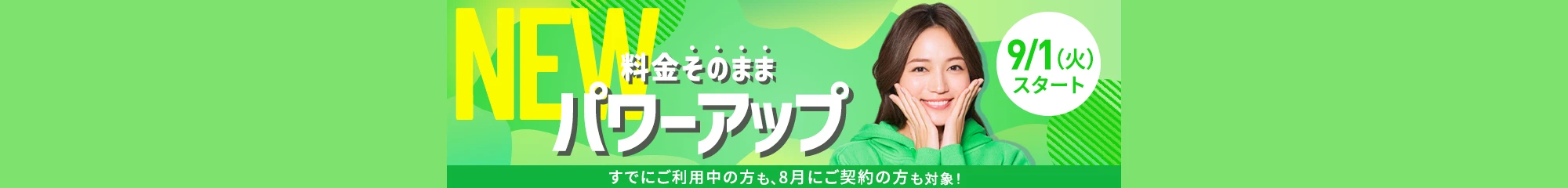 NEW 料金はそのまま 料金プランパワーアップ NEW 渡航先でもそのまま使える 「海外あんしん定額」の「定額国L」プラン（毎月最大7日間分） NEW 空が見えたら圏外でも日本中つながる SoftBank Starlink Direct